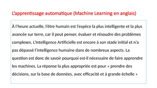 À l’heure actuelle, l’être humain est l’espèce la plus intelligente et la plus
avancée sur terre, car il peut penser, évaluer et résoudre des problèmes
complexes. L’Intelligence Artificielle est encore à son stade initial et n’a
pas dépassé l’intelligence humaine dans de nombreux aspects. La
question est donc de savoir pourquoi est-il nécessaire de faire apprendre
les machines. La réponse la plus appropriée est pour « prendre des
décisions, sur la base de données, avec efficacité et à grande échelle »
L’apprentissage automatique (Machine Learning en anglais)
 