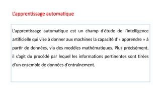 L’apprentissage automatique
L’apprentissage automatique est un champ d’étude de l’intelligence
artificielle qui vise à donner aux machines la capacité d’« apprendre » à
partir de données, via des modèles mathématiques. Plus précisément,
il s’agit du procédé par lequel les informations pertinentes sont tirées
d’un ensemble de données d’entraînement.
 