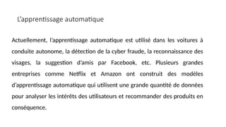 Actuellement, l’apprentissage automatique est utilisé dans les voitures à
conduite autonome, la détection de la cyber fraude, la reconnaissance des
visages, la suggestion d’amis par Facebook, etc. Plusieurs grandes
entreprises comme Netflix et Amazon ont construit des modèles
d’apprentissage automatique qui utilisent une grande quantité de données
pour analyser les intérêts des utilisateurs et recommander des produits en
conséquence.
L’apprentissage automatique
 