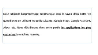 Nous utilisons l’apprentissage automatique sans le savoir dans notre vie
quotidienne en utilisant les outils suivants : Google Maps, Google Assistant,
Alexa, etc. Nous détaillerons dans cette partie les applications les plus
courantes du machine learning.
 