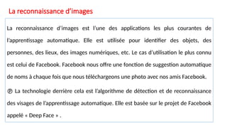 La reconnaissance d’images
La reconnaissance d’images est l’une des applications les plus courantes de
l’apprentissage automatique. Elle est utilisée pour identifier des objets, des
personnes, des lieux, des images numériques, etc. Le cas d’utilisation le plus connu
est celui de Facebook. Facebook nous offre une fonction de suggestion automatique
de noms à chaque fois que nous téléchargeons une photo avec nos amis Facebook.
 La technologie derrière cela est l’algorithme de détection et de reconnaissance
des visages de l’apprentissage automatique. Elle est basée sur le projet de Facebook
appelé « Deep Face » .
 