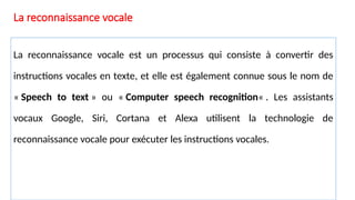 La reconnaissance vocale
La reconnaissance vocale est un processus qui consiste à convertir des
instructions vocales en texte, et elle est également connue sous le nom de
« Speech to text » ou « Computer speech recognition« . Les assistants
vocaux Google, Siri, Cortana et Alexa utilisent la technologie de
reconnaissance vocale pour exécuter les instructions vocales.
 