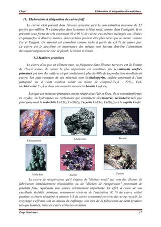 Chap1 Elaboration & désignation des matériaux
Prop. Matériaux 17
 
11. Elaboration et désignation du cuivre [réf]
Le cuivre n'est présent dans l'écorce terrestre qu'à la concentration moyenne de 55
parties par million. II n'existe plus dans la nature à l'état natif, comme dans l'antiquité. II se
présente sous forme de sels contenant 30 à 90 % de cuivre, eux-mêmes mélangés aux stériles
et quelquefois à d'autres métaux, dont certains peuvent être plus rares que le cuivre, comme
l'or et l'argent. Un minerai est considéré comme riche à partir de 1,8 % de cuivre pur.
Le cuivre est le deuxième en importance des métaux non ferreux derrière l'aluminium
devançant largement le zinc, le plomb, le nickel et l'étain
5.4.Matières premières
Le cuivre n'est pas un élément rare, sa fréquence dans l'écorce terrestre est de l'ordre
de 1%.La source de cuivre la plus importante est constituée par les minerais soufrés
primaires qui sont des sulfures et qui conduisent à plus de 80% de la production mondiale du
cuivre. Les plus courants de ces minerais sont la chalcopyrite, sulfure contenant à l'état
juxtaposé, ou à l'état solution solide ou même de composé Cu2S - FeS2 - FeS,
la chalcosine Cu2S et dans une moindre mesure la bornite Cu5FeS4.
Lorsque ces minerais primaires ont pu réagir avec l'air et l'eau, ils se sont transformés
en oxydes, en hydroxydes ou carbonates qui constituent des minerais secondaires tels que
principalement la malachite CuCO3, Cu(OH)2, l'azurite CuCO3, Cu(OH)2 et la cuprite Cu2O.
 
Le cuivre de récupération, qu'il s'agisse de "déchets neufs" qui sont des déchets de
fabrication immédiatement réutilisables ou de "déchets de récupération" provenant de
produits finis, représente une source extrêmement importante. En effet, à cause de son
excellente stabilité chimique, notamment vis-à-vis de l'oxydation, 85 % du cuivre utilisé
peutêtre aisément récupéré et environ 1/3 du cuivre consommé provient du cuivre recyclé. Le
recyclage s’effectue soit au niveau du raffinage, soit lors de la fabrication de demi-produits
tels que laminés, tubes en cuivre et barres en laiton
Chalcopyrite
Chalcosine Bornite
Malachite Azurite Cuprite
 