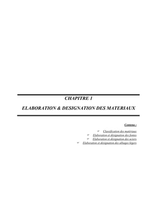  
 
 
 
 
 
 
 
 
 
 
 
Contenu :
 Classification des matériaux
 Elaboration et désignation des fontes
 Elaboration et désignation des aciers
 Elaboration et désignation des alliages légers
 
   
 
 
CHAPITRE 1
ELABORATION & DESIGNATION DES MATERIAUX 
 