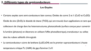 2. Différents types de semiconducteurs
Les Oxydes
• Certains oxydes sont semi-conducteurs bien connus. Oxides de cuivre 2 et 1 (CuO et Cu2O)
Oxide de zinc (ZnO), le dioxide de titane (TiO2), qui ont trouvés leurs applications en tant que
collecteurs de charge dans les heterostructures, photocathode (surface conçue pour convertir
la lumière (photons) en électrons en utilisant l'effet photoélectrique), transducteur ou utilize
dans les rubans adhésifs chirurgicals
• Le semiconducteur cuivre de lanthane (La2CuO4) est le premier supraconducteurs à haute
temperature critiqueTc (164K) de gap d'environ 2 eV.
17
 