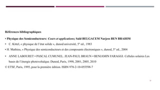 Références bibliographiques
• Physique des Semiconducteurs: Cours et applications; Saïd BELGACEM Narjess BEN BRAHIM
• C. Kittel, « physique de l’état solide », dunod université, 5° ed., 1983
• H. Mathieu, « Physique des semiconducteurs et des composants électroniques », dunod, 5° ed., 2004
• ANNE LABOURET • PASCAL CUMUNEL. JEAN-PAUL BRAUN • BENJAMIN FARAGGI. Cellules solaires Les
bases de l’énergie photovoltaïque. Dunod, Paris, 1998, 2001, 2005, 2010
© ETSF, Paris, 1995, pour la première édition. ISBN 978-2-10-055598-7
27
 