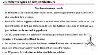 2.Différents types de semiconducteurs
Semiconducteurs usuels
- Le silicium est le semiconducteur le plus connu technologiquement le plus maîtrisé et le
plus abondant dans la nature.
- À côté du silicium, le germanium est aussi important et les deux semi-conducteurs sont
souvent utilisés en tant que prototypes de semi-conducteurs le premier en tant que SC à
gap indirect et le second à gap direct.
- Ces SC appartiennent à la colonne IV du tableau périodique ils cristallisent dans la
structure Diamant dite Blend de zinc.
- Les atomes dans ces structures établissent quatre liaisons de covalence où chaque
atome est entouré par quatre voisins décrivant un tétraèdre régulier.
- Les SC peuvent être binaires et faire des liaisons polaires
6
 