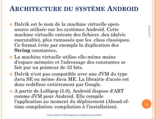 ARCHITECTURE DU SYSTÈME ANDROID
 Dalvik est le nom de la machine virtuelle open-
source utilisée sur les systèmes Android. Cette
machine virtuelle exécute des fichiers .dex (dalvic
executable), plus ramassés que les .class classiques.
Ce format évite par exemple la duplication des
String constantes.
 La machine virtuelle utilise elle-même moins
d'espace mémoire et l'adressage des constantes se
fait par un pointeur de 32 bits.
 Dalvik n'est pas compatible avec une JVM du type
Java SE ou même Java ME. La librairie d'accès est
donc redéfinie entièrement par Google.
 A partir de Lollipop (5.0), Android dispose d'ART
comme JVM pour Android. Elle compile
l'application au moment du déploiement (Ahead-of-
time compilation: compilation à l’installation).
19/02/2017
11
Imene Sghaier-Développement d’applications mobiles
 
