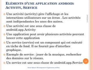 ELÉMENTS D’UNE APPLICATION ANDROID:
ACTIVITY, SERVICE
 Une activité (activity) gère l'affichage et les
interactions utilisateurs sur un écran . Les activités
sont indépendantes les unes des autres.
 Une activité est une sous classe de
android.app.Activity
 Une application peut avoir plusieurs activités pouvant
lancer cette application
 Un service (service) est un composant qui est exécuté
en tâche de fond. Il ne fournit pas d'interface
graphique.
 Exemple de service : jouer de la musique, rechercher
des données sur le réseau.
 Un service est une sous classe de android.app.Service
19/02/2017
13
Imene Sghaier-Développement d’applications mobiles
 