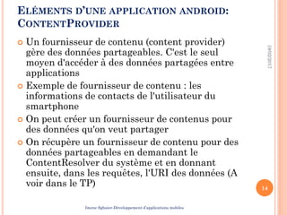 ELÉMENTS D’UNE APPLICATION ANDROID:
CONTENTPROVIDER
 Un fournisseur de contenu (content provider)
gère des données partageables. C'est le seul
moyen d'accéder à des données partagées entre
applications
 Exemple de fournisseur de contenu : les
informations de contacts de l'utilisateur du
smartphone
 On peut créer un fournisseur de contenus pour
des données qu'on veut partager
 On récupère un fournisseur de contenu pour des
données partageables en demandant le
ContentResolver du système et en donnant
ensuite, dans les requêtes, l'URI des données (A
voir dans le TP)
19/02/2017
14
Imene Sghaier-Développement d’applications mobiles
 