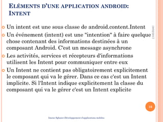 ELÉMENTS D’UNE APPLICATION ANDROID:
INTENT
 Un intent est une sous classe de android.content.Intent
 Un événement (intent) est une "intention" à faire quelque
chose contenant des informations destinées à un
composant Android. C'est un message asynchrone
 Les activités, services et récepteurs d'informations
utilisent les Intent pour communiquer entre eux
 Un Intent ne contient pas obligatoirement explicitement
le composant qui va le gérer. Dans ce cas c'est un Intent
implicite. Si l'Intent indique explicitement la classe du
composant qui va le gérer c'est un Intent explicite
19/02/2017
16
Imene Sghaier-Développement d’applications mobiles
 