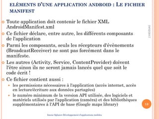 ELÉMENTS D’UNE APPLICATION ANDROID : LE FICHIER
MANIFEST
 Toute application doit contenir le fichier XML
AndroidManifest.xml
 Ce fichier déclare, entre autre, les différents composants
de l'application
 Parmi les composants, seuls les récepteurs d'évènements
(BroadcastReceiver) ne sont pas forcément dans le
manifeste.
 Les autres (Activity, Service, ContentProvider) doivent
l'être sinon ils ne seront jamais lancés quel que soit le
code écrit !
 Ce fichier contient aussi :
 les permissions nécessaires à l'application (accès internet, accès
en lecture/écriture aux données partagées)
 le numéro minimum de la version API utilisée, des logiciels et
matériels utilisés par l'application (caméra) et des bibliothèques
supplémentaires à l'API de base (Google maps library)
19/02/2017
18
Imene Sghaier-Développement d’applications mobiles
 