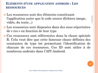  Les ressources sont des éléments constituant
l’application autre que le code source (fichiers image,
vidéo, du texte...)
 Les ressources sont disposées dans des sous-répertoires
de « res » en fonction de leur type
 Ces ressources sont référencées dans la classe spéciale
R. Cela veut dire que cette fameuse classe définira des
constantes de type int permettant l’identification de
chacune de ces ressources. Ces ID sont utiles à de
nombreux endroits dans l’API Android.
19/02/2017
19
ELÉMENTS D’UNE APPLICATION ANDROID : LES
RESSOURCES
Imene Sghaier-Développement d’applications mobiles
 