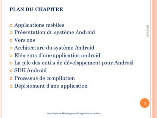 PLAN DU CHAPITRE
 Applications mobiles
 Présentation du système Android
 Versions
 Architecture du système Android
 Eléments d’une application android
 La pile des outils de développement pour Android
 SDK Android
 Processus de compilation
 Déploiement d’une application
19/02/2017
2
Imene Sghaier-Développement d’applications mobiles
 