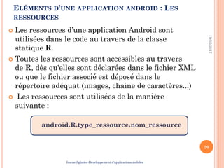  Les ressources d’une application Android sont
utilisées dans le code au travers de la classe
statique R.
 Toutes les ressources sont accessibles au travers
de R, dès qu'elles sont déclarées dans le fichier XML
ou que le fichier associé est déposé dans le
répertoire adéquat (images, chaine de caractères...)
 Les ressources sont utilisées de la manière
suivante :
android.R.type_ressource.nom_ressource
19/02/2017
20
ELÉMENTS D’UNE APPLICATION ANDROID : LES
RESSOURCES
Imene Sghaier-Développement d’applications mobiles
 