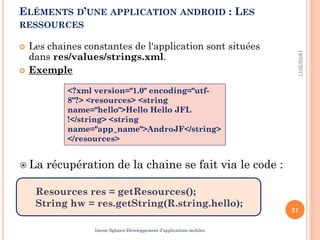  Les chaines constantes de l'application sont situées
dans res/values/strings.xml.
 Exemple
19/02/2017
21
<?xml version="1.0" encoding="utf-
8"?> <resources> <string
name="hello">Hello Hello JFL
!</string> <string
name="app_name">AndroJF</string>
</resources>
 La récupération de la chaine se fait via le code :
Resources res = getResources();
String hw = res.getString(R.string.hello);
ELÉMENTS D’UNE APPLICATION ANDROID : LES
RESSOURCES
Imene Sghaier-Développement d’applications mobiles
 