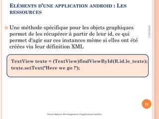  Une méthode spécifique pour les objets graphiques
permet de les récupérer à partir de leur id, ce qui
permet d'agir sur ces instances même si elles ont été
créées via leur définition XML
TextView texte = (TextView)findViewById(R.id.le_texte);
texte.setText("Here we go !");
19/02/2017
22
ELÉMENTS D’UNE APPLICATION ANDROID : LES
RESSOURCES
Imene Sghaier-Développement d’applications mobiles
 