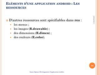  D'autres ressources sont spécifiables dans res :
 les menus ;
 les images (R.drawable) ;
 des dimensions (R.dimen) ;
 des couleurs (R.color).
19/02/2017
23
ELÉMENTS D’UNE APPLICATION ANDROID : LES
RESSOURCES
Imene Sghaier-Développement d’applications mobiles
 