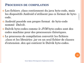 PROCESSUS DE COMPILATION
 Les fichiers .class contiennent du java byte-code, mais
les dispositifs Android n’utilisent pas ce format de byte-
code.
 Android possède son propre format de byte-code
nommé Dalvik.
 Dalvik byte-codes comme le JVM byte-codes sont des
codes machine pour des processeurs théoriques.
 Le processus de compilation convertit les fichiers
.class et les librairies .jar en un seul fichier de classes
d’extension .dex qui contient le Dalvik byte-codes.
19/02/2017
26
Imene Sghaier-Développement d’applications mobiles
 