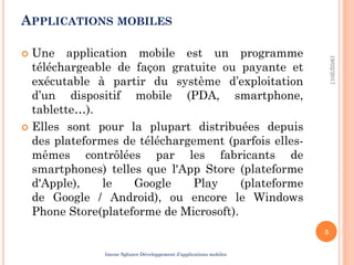 APPLICATIONS MOBILES
 Une application mobile est un programme
téléchargeable de façon gratuite ou payante et
exécutable à partir du système d’exploitation
d’un dispositif mobile (PDA, smartphone,
tablette…).
 Elles sont pour la plupart distribuées depuis
des plateformes de téléchargement (parfois elles-
mêmes contrôlées par les fabricants de
smartphones) telles que l'App Store (plateforme
d'Apple), le Google Play (plateforme
de Google / Android), ou encore le Windows
Phone Store(plateforme de Microsoft).
19/02/2017
3
Imene Sghaier-Développement d’applications mobiles
 