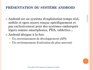 PRÉSENTATION DU SYSTÈME ANDROID
 Android est un système d'exploitation temps réel,
mobile et open source conçue spécifiquement et
pas exclusivement pour des systèmes embarqués
légers comme smartphones, PDA, tablettes…
 Android désigne à la fois:
 Un environnement de développement (API)
 Un environnement d’exécution (le plus souvent)
19/02/2017
4
Imene Sghaier-Développement d’applications mobiles
 