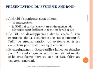 PRÉSENTATION DU SYSTÈME ANDROID
 Android s'appuie sur deux piliers:
 le langage Java
 le SDK qui permet d'avoir un environnement de
développement facilitant la tâche du développeur
 Le kit de développement donne accès à des
exemples, de la documentation mais surtout à
l'API de programmation du système et à un
émulateur pour tester ses applications.
 Stratégiquement, Google utilise la licence Apache
pour Android ce qui permet la redistribution du
code sous forme libre ou non et d'en faire un
usage commercial.
19/02/2017
5
Imene Sghaier-Développement d’applications mobiles
 