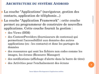 ARCHITECTURE DU SYSTÈME ANDROID
 La couche "Applications" (navigateur, gestion des
contacts, application de téléphonie...)
 La couche "Application Framework" : cette couche
permet au programmeur de construire de nouvelles
applications. Cette couche fournit la gestion :
 des Views (IHM)
 des ContentProviders (fournisseurs de contenus) qui
permettent l'accessibillité aux données des autres
applications (ex : les contacts) et donc les partages de
données
 des ressources qui sont les fichiers non codes comme les
images, les écrans (Resource Manager)
 des notifications (affichage d'alerte dans la barre de titre)
 des Activities pour l'enchaînement des écrans
19/02/2017
9
Imene Sghaier-Développement d’applications mobiles
 