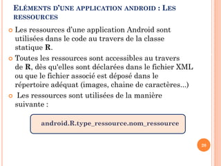  Les ressources d’une application Android sont
utilisées dans le code au travers de la classe
statique R.
 Toutes les ressources sont accessibles au travers
de R, dès qu'elles sont déclarées dans le fichier XML
ou que le fichier associé est déposé dans le
répertoire adéquat (images, chaine de caractères...)
 Les ressources sont utilisées de la manière
suivante :
android.R.type_ressource.nom_ressource
19/02/2017
20
ELÉMENTS D’UNE APPLICATION ANDROID : LES
RESSOURCES
Imene Sghaier-Développement d’applications mobiles
 