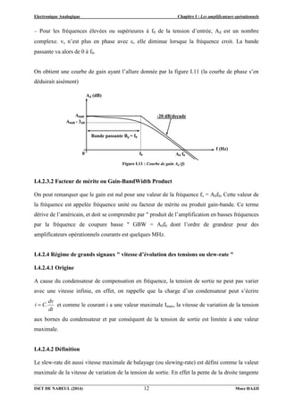 Electronique Analogique Chapitre I : Les amplificateurs opérationnels
ISET DE NABEUL (2014) Moez HAJJI
12
– Pour les fréquences élevées ou supérieures à f0 de la tension d’entrée, Ad est un nombre
complexe. vs n’est plus en phase avec , elle diminue lorsque la fréquence croit. La bande
passante va alors de 0 à f0.
On obtient une courbe de gain ayant l’allure donnée par la figure I.11 (la courbe de phase s’en
déduirait aisément)
I.4.2.3.2 Facteur de mérite ou Gain-BandWidth Product
On peut remarquer que le gain est nul pour une valeur de la fréquence fs = A0f0, Cette valeur de
la fréquence est appelée fréquence unité ou facteur de mérite ou produit gain-bande. Ce terme
dérive de l’américain, et doit se comprendre par " produit de l’amplification en basses fréquences
par la fréquence de coupure basse " GBW = A0f0 dont l’ordre de grandeur pour des
amplificateurs opérationnels courants est quelques MHz.
I.4.2.4 Régime de grands signaux " vitesse d’évolution des tensions ou slew-rate "
I.4.2.4.1 Origine
A cause du condensateur de compensation en fréquence, la tension de sortie ne peut pas varier
avec une vitesse infinie, en effet, on rappelle que la charge d’un condensateur peut s’écrire
dt
dv
C.
i  et comme le courant i a une valeur maximale Imax, la vitesse de variation de la tension
aux bornes du condensateur et par conséquent de la tension de sortie est limitée à une valeur
maximale.
I.4.2.4.2 Définition
Le slew-rate dit aussi vitesse maximale de balayage (ou slewing-rate) est défini comme la valeur
maximale de la vitesse de variation de la tension de sortie. En effet la pente de la droite tangente
Figure I.11 : Courbe de gain Ad (f)
Ad (dB)
f (Hz)
A0 f0
A0dB
Bande passante Bp = f0
A0dB - 3dB
0
-20 dB/decade
f0
 
