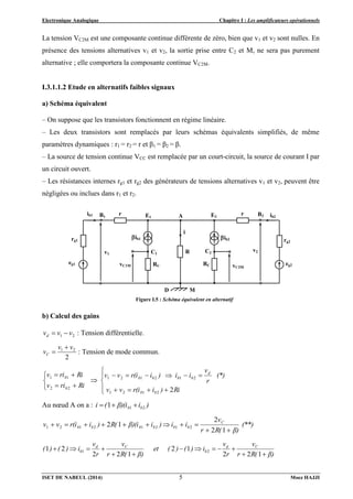 Electronique Analogique Chapitre I : Les amplificateurs opérationnels
ISET DE NABEUL (2014) Moez HAJJI
5
La tension VC2M est une composante continue différente de zéro, bien que v1 et v2 sont nulles. En
présence des tensions alternatives v1 et v2, la sortie prise entre C2 et M, ne sera pas purement
alternative ; elle comportera la composante continue VC2M.
I.3.1.1.2 Etude en alternatifs faibles signaux
a) Schéma équivalent
– On suppose que les transistors fonctionnent en régime linéaire.
– Les deux transistors sont remplacés par leurs schémas équivalents simplifiés, de même
paramètres dynamiques : r1 = r2 = r et β1 = β2 = β.
– La source de tension continue VCC est remplacée par un court-circuit, la source de courant I par
un circuit ouvert.
– Les résistances internes rg1 et rg2 des générateurs de tensions alternatives v1 et v2, peuvent être
négligées ou inclues dans r1 et r2.
b) Calcul des gains
2
1 v
v
vd 
 : Tension différentielle.
2
2
1 v
v
vC

 : Tension de mode commun.























Ri
)
i
r(i
v
v
(*)
r
v
i
i
)
i
r(i
v
v
Ri
ri
v
Ri
ri
v
b
b
d
b
b
b
b
b
b
2
2
1
2
1
2
1
2
1
2
1
2
2
1
1
Au nœud A on a : )
i
β)(i
(
i b
b 2
1
1 


(**)
β)
R(
r
v
i
i
)
i
β)(i
R(
)
i
r(i
v
v C
b
b
b
b
b
b
1
2
2
1
2 2
1
2
1
2
1
2
1











β)
R(
r
v
r
v
i
)
(
)
(
et
β)
R(
r
v
r
v
i
)
(
)
( C
d
b
C
d
b













1
2
2
1
2
1
2
2
2
1 2
1
eg2
Figure I.5 : Schéma équivalent en alternatif
E1 E2
A
B1 B2
i
R
RC
RC
r r
v2
rg2
eg1
rg1
ib1 ib2
v1
ib1
C1 C2
ib2
D M
vC2M
vC1M
 