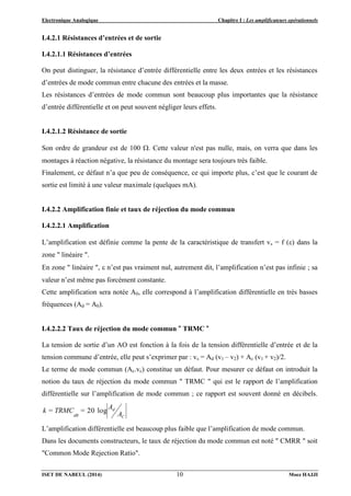 Electronique Analogique Chapitre I : Les amplificateurs opérationnels
ISET DE NABEUL (2014) Moez HAJJI
10
I.4.2.1 Résistances d’entrées et de sortie
I.4.2.1.1 Résistances d’entrées
On peut distinguer, la résistance d’entrée différentielle entre les deux entrées et les résistances
d’entrées de mode commun entre chacune des entrées et la masse.
Les résistances d’entrées de mode commun sont beaucoup plus importantes que la résistance
d’entrée différentielle et on peut souvent négliger leurs effets.
I.4.2.1.2 Résistance de sortie
Son ordre de grandeur est de 100 . Cette valeur n'est pas nulle, mais, on verra que dans les
montages à réaction négative, la résistance du montage sera toujours très faible.
Finalement, ce défaut n’a que peu de conséquence, ce qui importe plus, c’est que le courant de
sortie est limité à une valeur maximale (quelques mA).
I.4.2.2 Amplification finie et taux de réjection du mode commun
I.4.2.2.1 Amplification
L’amplification est définie comme la pente de la caractéristique de transfert vs = f () dans la
zone " linéaire ".
En zone " linéaire ",  n’est pas vraiment nul, autrement dit, l’amplification n’est pas infinie ; sa
valeur n’est même pas forcément constante.
Cette amplification sera notée A0, elle correspond à l’amplification différentielle en très basses
fréquences (Ad = A0).
I.4.2.2.2 Taux de réjection du mode commun " TRMC "
La tension de sortie d’un AO est fonction à la fois de la tension différentielle d’entrée et de la
tension commune d’entrée, elle peut s’exprimer par : vs = Ad (v1 – v2) + Ac (v1 + v2)/2.
Le terme de mode commun (Ac.vc) constitue un défaut. Pour mesurer ce défaut on introduit la
notion du taux de réjection du mode commun " TRMC " qui est le rapport de l’amplification
différentielle sur l’amplification de mode commun ; ce rapport est souvent donné en décibels.
A
A
=
k = TRMC
C
d
dB
log
20
L’amplification différentielle est beaucoup plus faible que l’amplification de mode commun.
Dans les documents constructeurs, le taux de réjection du mode commun est noté " CMRR " soit
"Common Mode Rejection Ratio".
 