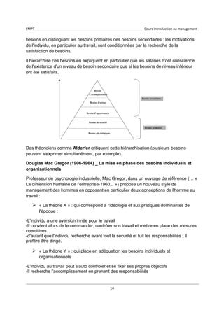 FMPT Cours introduction au management
14
besoins en distinguant les besoins primaires des besoins secondaires : les motivations
de l'individu, en particulier au travail, sont conditionnées par la recherche de la
satisfaction de besoins.
Il hiérarchise ces besoins en expliquent en particulier que les salariés n'ont conscience
de l'existence d'un niveau de besoin secondaire que si les besoins de niveau inférieur
ont été satisfaits.
Des théoriciens comme Alderfer critiquent cette hiérarchisation (plusieurs besoins
peuvent s'exprimer simultanément, par exemple).
Douglas Mac Gregor (1906-1964) _ La mise en phase des besoins individuels et
organisationnels
Professeur de psychologie industrielle, Mac Gregor, dans un ouvrage de référence (… «
La dimension humaine de l'entreprise-1960... ») propose un nouveau style de
management des hommes en opposant en particulier deux conceptions de l'homme au
travail :
« La théorie X » : qui correspond à l'idéologie et aux pratiques dominantes de
l'époque :
-L'individu a une aversion innée pour le travail
-Il convient alors de le commander, contrôler son travail et mettre en place des mesures
coercitives.
-d'autant que l'individu recherche avant tout la sécurité et fuit les responsabilités ; il
préfère être dirigé.
« La théorie Y » : qui place en adéquation les besoins individuels et
organisationnels
-L'individu au travail peut s'auto contrôler et se fixer ses propres objectifs
-Il recherche l'accomplissement en prenant des responsabilités
 