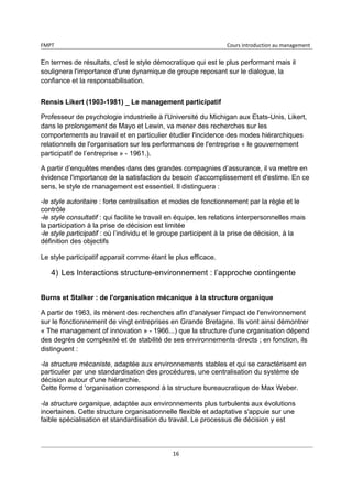 FMPT Cours introduction au management
16
En termes de résultats, c'est le style démocratique qui est le plus performant mais il
soulignera l'importance d'une dynamique de groupe reposant sur le dialogue, la
confiance et la responsabilisation.
Rensis Likert (1903-1981) _ Le management participatif
Professeur de psychologie industrielle à l'Université du Michigan aux Etats-Unis, Likert,
dans le prolongement de Mayo et Lewin, va mener des recherches sur les
comportements au travail et en particulier étudier l'incidence des modes hiérarchiques
relationnels de l'organisation sur les performances de l'entreprise « le gouvernement
participatif de l’entreprise » - 1961.).
A partir d’enquêtes menées dans des grandes compagnies d’assurance, il va mettre en
évidence l'importance de la satisfaction du besoin d'accomplissement et d'estime. En ce
sens, le style de management est essentiel. Il distinguera :
-le style autoritaire : forte centralisation et modes de fonctionnement par la règle et le
contrôle
-le style consultatif : qui facilite le travail en équipe, les relations interpersonnelles mais
la participation à la prise de décision est limitée
-le style participatif : où l’individu et le groupe participent à la prise de décision, à la
définition des objectifs
Le style participatif apparait comme étant le plus efficace.
4) Les Interactions structure-environnement : l’approche contingente
Burns et Stalker : de l'organisation mécanique à la structure organique
A partir de 1963, ils mènent des recherches afin d'analyser l'impact de l'environnement
sur le fonctionnement de vingt entreprises en Grande Bretagne. Ils vont ainsi démontrer
« The management of innovation » - 1966...) que la structure d'une organisation dépend
des degrés de complexité et de stabilité de ses environnements directs ; en fonction, ils
distinguent :
-la structure mécaniste, adaptée aux environnements stables et qui se caractérisent en
particulier par une standardisation des procédures, une centralisation du système de
décision autour d'une hiérarchie.
Cette forme d 'organisation correspond à la structure bureaucratique de Max Weber.
-la structure organique, adaptée aux environnements plus turbulents aux évolutions
incertaines. Cette structure organisationnelle flexible et adaptative s'appuie sur une
faible spécialisation et standardisation du travail. Le processus de décision y est
 