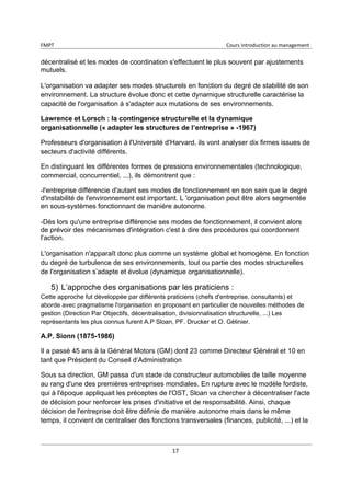 FMPT Cours introduction au management
17
décentralisé et les modes de coordination s'effectuent le plus souvent par ajustements
mutuels.
L'organisation va adapter ses modes structurels en fonction du degré de stabilité de son
environnement. La structure évolue donc et cette dynamique structurelle caractérise la
capacité de l'organisation à s'adapter aux mutations de ses environnements.
Lawrence et Lorsch : la contingence structurelle et la dynamique
organisationnelle (« adapter les structures de l’entreprise » -1967)
Professeurs d'organisation à l'Université d'Harvard, ils vont analyser dix firmes issues de
secteurs d'activité différents.
En distinguant les différentes formes de pressions environnementales (technologique,
commercial, concurrentiel, ...), ils démontrent que :
-l'entreprise différencie d'autant ses modes de fonctionnement en son sein que le degré
d'instabilité de l'environnement est important. L 'organisation peut être alors segmentée
en sous-systèmes fonctionnant de manière autonome.
-Dès lors qu'une entreprise différencie ses modes de fonctionnement, il convient alors
de prévoir des mécanismes d'intégration c'est à dire des procédures qui coordonnent
l’action.
L'organisation n'apparaît donc plus comme un système global et homogène. En fonction
du degré de turbulence de ses environnements, tout ou partie des modes structurelles
de l'organisation s’adapte et évolue (dynamique organisationnelle).
5) L’approche des organisations par les praticiens :
Cette approche fut développée par différents praticiens (chefs d'entreprise, consultants) et
aborde avec pragmatisme l'organisation en proposant en particulier de nouvelles méthodes de
gestion (Direction Par Objectifs, décentralisation, divisionnalisation structurelle, ...) Les
représentants les plus connus furent A.P Sloan, PF. Drucker et O. Gélinier.
A.P. Sionn (1875-1986)
Il a passé 45 ans à la Général Motors (GM) dont 23 comme Directeur Général et 10 en
tant que Président du Conseil d’Administration
Sous sa direction, GM passa d'un stade de constructeur automobiles de taille moyenne
au rang d'une des premières entreprises mondiales. En rupture avec le modèle fordiste,
qui à l'époque appliquait les préceptes de l'OST, Sloan va chercher à décentraliser l'acte
de décision pour renforcer les prises d'initiative et de responsabilité. Ainsi, chaque
décision de l'entreprise doit être définie de manière autonome mais dans le même
temps, il convient de centraliser des fonctions transversales (finances, publicité, ...) et la
 