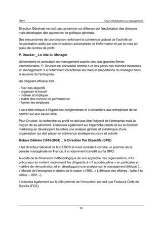 FMPT Cours introduction au management
18
Direction Générale ne doit pas concentrer sa réflexion sur l'exploitation des divisions
mais développer des approches de politique générale.
Des mécanismes de coordination renforcent la cohérence globale de l'activité de
l'organisation aidés par une circulation automatisée de l'information et par la mise en
place de centres de profit.
P. Drucker _ Le rôle du Manager
Universitaire et consultant en management auprès des plus grandes firmes
internationales, P. Drucker est considéré comme l'un des pères des théories modernes
en management. Il a notamment caractérisé les rôles et l'importance du manager dans
la réussite de l'entreprise.
Un dirigeant efficace doit :
- fixer des objectifs
- organiser le travail
- motiver et impliquer
- établir des nonnes de performance
- former les employés
Il sera très critique à l'égard des conglomérats et il conseillera aux entreprises de se
centrer sur leur savoir-faire.
Pour Drucker, la recherche du profit ne doit pas être l'objectif de l'entreprise mais le
moyen de sa pérennité. Il insistera également sur l'approche clients et sur la fonction
marketing en développant toutefois une analyse globale et systémique d'une
organisation qui doit placer en cohérence stratégie-structure et activité
Octave Gélinier (1916-2004) _ la Direction Par Objectifs (DPO)
Il fut Directeur Général de la CEGOS et il est considéré comme un pionnier de la
pensée managériale en France. Il a notamment travaillé sur la DPO.
Au-delà de la dimension méthodologique de son approche des organisations, il fut
précurseur en invitant notamment les dirigeants à « l' autodiscipline » en particulier en
matière de rémunération et en développant une analyse sur le management éthique (...
« Morale de l'entreprise et destin de la nation »1965...« L'éthique des affaires : halte à la
dérive 1991...).
Il insistera également sur le rôle premier de l'innovation en tant que Facteurs Clefs de
Succès (FCS).
 