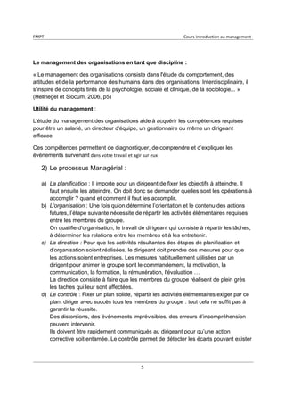 FMPT Cours introduction au management
5
Le management des organisations en tant que discipline :
« Le management des organisations consiste dans l'étude du comportement, des
attitudes et de la performance des humains dans des organisations. Interdisciplinaire, il
s'inspire de concepts tirés de la psychologie, sociale et clinique, de la sociologie... »
(Hellriegel et Siocum, 2006, p5)
Utilité du management :
L'étude du management des organisations aide à acquérir les compétences requises
pour être un salarié, un directeur d'équipe, un gestionnaire ou même un dirigeant
efficace
Ces compétences permettent de diagnostiquer, de comprendre et d’expliquer les
événements survenant dans votre travail et agir sur eux
2) Le processus Managérial :
a) La planification : Il importe pour un dirigeant de fixer les objectifs à atteindre. Il
faut ensuite les atteindre. On doit donc se demander quelles sont les opérations à
accomplir ? quand et comment il faut les accomplir.
b) L’organisation : Une fois qu’on détermine l’orientation et le contenu des actions
futures, l’étape suivante nécessite de répartir les activités élémentaires requises
entre les membres du groupe.
On qualifie d’organisation, le travail de dirigeant qui consiste à répartir les tâches,
à déterminer les relations entre les membres et à les entretenir.
c) La direction : Pour que les activités résultantes des étapes de planification et
d’organisation soient réalisées, le dirigeant doit prendre des mesures pour que
les actions soient entreprises. Les mesures habituellement utilisées par un
dirigent pour animer le groupe sont le commandement, la motivation, la
communication, la formation, la rémunération, l‘évaluation …
La direction consiste à faire que les membres du groupe réalisent de plein grès
les taches qui leur sont affectées.
d) Le contrôle : Fixer un plan solide, répartir les activités élémentaires exiger par ce
plan, diriger avec succès tous les membres du groupe : tout cela ne suffit pas à
garantir la réussite.
Des distorsions, des événements imprévisibles, des erreurs d’incompréhension
peuvent intervenir.
Ils doivent être rapidement communiqués au dirigeant pour qu’une action
corrective soit entamée. Le contrôle permet de détecter les écarts pouvant exister
 