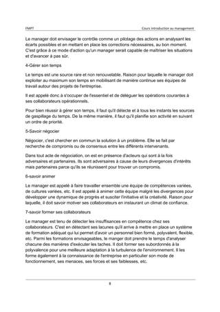FMPT Cours introduction au management
8
Le manager doit envisager le contrôle comme un pilotage des actions en analysant les
écarts possibles et en mettant en place les corrections nécessaires, au bon moment.
C'est grâce à ce mode d'action qu'un manager serait capable de maîtriser les situations
et d'avancer à pas sûr.
4-Gérer son temps
Le temps est une source rare et non renouvelable. Raison pour laquelle le manager doit
exploiter au maximum son temps en mobilisant de manière continue ses équipes de
travail autour des projets de l'entreprise.
Il est appelé donc à s'occuper de l'essentiel et de déléguer les opérations courantes à
ses collaborateurs opérationnels.
Pour bien réussir à gérer son temps, il faut qu'il détecte et à tous les instants les sources
de gaspillage du temps. De la même manière, il faut qu'il planifie son activité en suivant
un ordre de priorité.
5-Savoir négocier
Négocier, c'est chercher en commun la solution à un problème. Elle se fait par
recherche de compromis ou de consensus entre les différents intervenants.
Dans tout acte de négociation, on est en présence d'acteurs qui sont à la fois
adversaires et partenaires. Ils sont adversaires à cause de leurs divergences d'intérêts
mais partenaires parce qu'ils se réunissent pour trouver un compromis.
6-savoir animer
Le manager est appelé à faire travailler ensemble une équipe de compétences variées,
de cultures variées, etc. Il est appelé à animer cette équipe malgré les divergences pour
développer une dynamique de progrès et susciter l'initiative et la créativité. Raison pour
laquelle, il doit savoir motiver ses collaborateurs en instaurant un climat de confiance.
7-savoir former ses collaborateurs
Le manager est tenu de détecter les insuffisances en compétence chez ses
collaborateurs. C'est en détectant ses lacunes qu'il arrive à mettre en place un système
de formation adéquat qui lui permet d'avoir un personnel bien formé, polyvalent, flexible,
etc. Parmi les formations envisageables, le manger doit prendre le temps d'analyser
chacune des manières d'exécuter les taches. Il doit former ses subordonnés à la
polyvalence pour une meilleure adaptation à la turbulence de l'environnement. Il les
forme également à la connaissance de l'entreprise en particulier son mode de
fonctionnement, ses menaces, ses forces et ses faiblesses, etc.
 