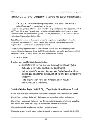 FMPT Cours introduction au management
10
Section 2 : La notion de gestion à travers les écoles de pensées :
1) L'approche classique des organisations : une vision mécaniste et
scientifique de l'organisation du travail
Les premières grandes réflexions concernant les organisations se développent au début
du XXème siècle avec l'accélération de l’industrialisation et l’apparition de la grande
entreprise dans laquelle le capital (détenu par les propriétaires) et le pouvoir (entre les
mains des dirigeants) sont dissociés.
Ces réflexions correspondent à une approche empirique, où par observation, des
industriels, des ingénieurs (Taylor, Fayol), vont analyser de manière normative
l'organisation et en rationaliser le fonctionnement.
Les préceptes proposés seront la formalisation d'idées déjà développées par les
économistes classiques au début du XIXème siècle et en particulier par Adam Smith (la
division du travail) et David Ricardo (la spécialisation des tâches).
Leurs postulats :
-Il existe un modèle idéal d'organisation
 dont l'efficacité repose sur une division (parcellisation) des
tâches (« le travail en miettes » de Friedmann)
 qu'il convient d'organiser, d'autant que l'individu au travail ne
répond qu'à des tâches d'exécution et qu’'il ne peut faire preuve
d'initiative
 cette organisation verra son fonctionnement régulé et
coordonné par la hiérarchie.
Frederick Windsor Taylor (1856-1915) _ L 'Organisation Scientifique du Travail
Ancien Ingénieur, il développe une conception mécaniste de l'organisation du travail.
-Une division verticale du travail : distinguant les concepteurs et les exécutants.
-Une division horizontale du travail : les tâches sont spécialisées et le travail parcellisé
pour aboutir à un « one best way » au niveau des processus du travail.
-Un travail contrôlé : par la mise en place de contremaitres.
-Un salaire au rendement : pour motiver le salarié et garantir une productivité de débit.
 
