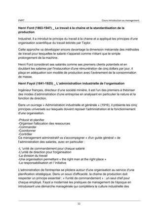 FMPT Cours introduction au management
11
Henri Ford (1863-1947) _ Le travail à la chaîne et la standardisation de la
production
Industriel, il a introduit le principe du travail à la chaine et a appliqué les principes d'une
organisation scientifique du travail édictés par Taylor.
Cette approche va développer encore davantage la dimension mécaniste des méthodes
de travail pour lesquelles le salarié n'apparait comme n'étant que le simple
prolongement de la machine.
Henri Ford considérait ses salariés comme ses premiers clients potentiels et en
doublant les salaires par l'instauration d'une rémunération de cinq dollars par jour, il
plaça en adéquation son modèle de production avec l’avènement de la consommation
de masse.
Henri Fayol (1841-1925) _ L’administrattion industrielle de l’organisation
Ingénieur français, directeur d’une société minière, il est l’un des premiers à théoriser
des modes d’administration d’une entreprise en analysant en particulier la nature et la
fonction de direction.
Dans un ouvrage « Administration industrielle et générale » (1916), il présente les cinq
principes universels sur lesquels doivent reposer l’administration et le fonctionnement
d'une organisation.
-Prévoir et planifier
-Organiser l'allocation des ressources
-Commander
-Coordonner
-Contrôler
Ce management administratif va s'accompagner « d'un guide général » de
l’administration des salariés, avec en particulier :
-L 'unité de commandement pour chaque salarié
-L'unité de direction pour l'organisation
-La division du travail
-Une organisation permettant « the right man at the right place »
-La responsabilisation et I 'initiative
L'administration de l'entreprise se pilotera autour d'une organisation au service d'une
planification stratégique. Dans un souci d'efficacité, la chaîne de production doit
respecter un principe essentiel : « l'unité de commandement » : un seul chef pour
chaque employé. Fayol a modernisé les pratiques de management de l’époque en
introduisant une démarche managériale qui complètera la culture industrielle des
 