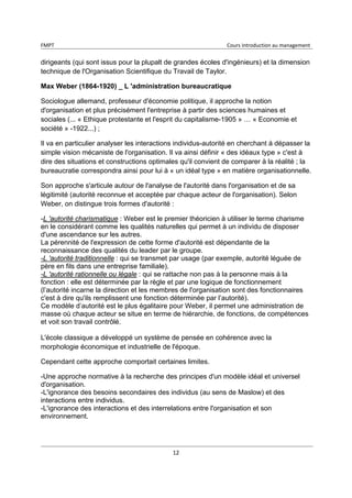 FMPT Cours introduction au management
12
dirigeants (qui sont issus pour la plupalt de grandes écoles d'ingénieurs) et la dimension
technique de l'Organisation Scientifique du Travail de Taylor.
Max Weber (1864-1920) _ L 'administration bureaucratique
Sociologue allemand, professeur d'économie politique, il approche la notion
d'organisation et plus précisément l'entreprise à partir des sciences humaines et
sociales (... « Ethique protestante et l'esprit du capitalisme-1905 » … « Economie et
société » -1922...) ;
Il va en particulier analyser les interactions individus-autorité en cherchant à dépasser la
simple vision mécaniste de l'organisation. Il va ainsi définir « des idéaux type » c'est à
dire des situations et constructions optimales qu'il convient de comparer à la réalité ; la
bureaucratie correspondra ainsi pour lui à « un idéal type » en matière organisationnelle.
Son approche s'articule autour de l'analyse de l'autorité dans l'organisation et de sa
légitimité (autorité reconnue et acceptée par chaque acteur de l'organisation). Selon
Weber, on distingue trois formes d'autorité :
-L 'autorité charismatique : Weber est le premier théoricien à utiliser le terme charisme
en le considérant comme les qualités naturelles qui permet à un individu de disposer
d'une ascendance sur les autres.
La pérennité de l'expression de cette forme d'autorité est dépendante de la
reconnaissance des qualités du leader par le groupe.
-L 'autorité traditionnelle : qui se transmet par usage (par exemple, autorité léguée de
père en fils dans une entreprise familiale).
-L 'autorité rationnelle ou légale : qui se rattache non pas à la personne mais à la
fonction : elle est déterminée par la règle et par une logique de fonctionnement
(l’autorité incarne la direction et les membres de l'organisation sont des fonctionnaires
c'est à dire qu'ils remplissent une fonction déterminée par l’autorité).
Ce modèle d’autorité est le plus égalitaire pour Weber, il permet une administration de
masse où chaque acteur se situe en terme de hiérarchie, de fonctions, de compétences
et voit son travail contrôlé.
L'école classique a développé un système de pensée en cohérence avec la
morphologie économique et industrielle de l'époque.
Cependant cette approche comportait certaines limites.
-Une approche normative à la recherche des principes d'un modèle idéal et universel
d'organisation.
-L'ignorance des besoins secondaires des individus (au sens de Maslow) et des
interactions entre individus.
-L'ignorance des interactions et des interrelations entre l'organisation et son
environnement.
 