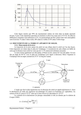 ________________________________________________________________________________
Rayonnement Solaire – Chapitre 1 - 2 -
Cette figure montre que 99% du rayonnement solaire est émis dans la bande spectrale
[0.2µm, 4 µm]. Cette répartition spectrale est similaire à celle d’un corps noir à 5777 K. En effet les
différences constatées sont inférieures à 3%. Les pourcentages du flux solaire total hors atmosphère
sont d’environ 7% dans l’ultra-violet, 48% dans le visible et 45% dans l’infra-rouge.
1.3- MOUVEMENTS DE LA TERRE ET APPARENT DU SOLEIL
1.3.1- Mouvements de la terre
La trajectoire de la terre autour du soleil est une ellipse dont le soleil est l’un des foyers.
Cette trajectoire est située dans le plan de l’écliptique. L’excentricité de cette ellipse est faible de
sorte que la distance terre-soleil ne varie que de ±1.7% autour de la distance moyenne.
La terre tourne également sur elle-même, d’Ouest en Est, autour de l’axe des pôles. Cet axe
fait un angle de 66°33’ avec le plan de l’écliptique (voir figure ci-dessous). Donc l’équateur et
l’écliptique font un angle constant de 23°27’ le long de l’année.
L’angle que fait le plan équatorial avec la direction du soleil est appelé déclinaison δ. Ainsi
la déclinaison est nulle aux équinoxes de printemps (21 mars) et d’automne (21 septembre). Au
solstice d’été (21 juin) δ=23°27’ alors qu’à celui d’hiver (21 décembre) δ=-23°27’.
La variation de la déclinaison est presque sinusoïdale et elle est donnée par la relation de
Cooper (1969) :





 +
=
365
n
284
360
sin
23.45
δ
 