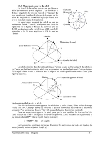 ________________________________________________________________________________
Rayonnement Solaire – Chapitre 1 - 3 -
1.3.2- Mouvement apparent du soleil
Un lieu O de la surface terrestre est parfaitement
défini par sa latitude φ et sa longitude L. La latitude est la
distance angulaire du lieu par rapport à l’équateur. Le
plan méridien du lieu O est le plan vertical passant par les
pôles. La longitude du lieu O est l’angle que fait ce plan
avec le méridien origine de Greenwich.
Le mouvement apparent du soleil vu par un
observateur fixe en O situé à l’hémisphère nord (φ>0) est
représenté sur la figure ci-dessous. La durée du jour est
de 12h aux équinoxes, elle est inférieure à 12h entre le 21
septembre et le 21 mars, supérieure à 12h le reste de
l’année.
Le soleil est repéré dans la voûte céleste par l’azimut solaire a et la hauteur h du soleil qui
est l’angle que fait la direction du soleil avec sa projection sur un plan horizontal. Cette projection,
fait l’angle azimut a avec la direction Sud. L’angle a est orienté positivement vers l’Ouest (voir
figure ci-dessous).
La distance zénithale z est : z=π/2-h.
Pour décrire le mouvement apparent du soleil dans la voûte céleste, il faut utiliser le temps
solaire vrai TSV. Ce temps permet de connaître la position instantanée du soleil sur sa trajectoire
apparente. Pour une journée donnée, TSV=12h lorsque la hauteur du soleil est maximale.
Dans son mouvement apparent, le soleil passe par le plan méridien du lieu tout les 24h.
Donc au cours de 1h TSV, un angle de π/12=15° est parcouru. Ainsi, on définit un angle horaire ω
nul à midi solaire (TSV=12h) et positif l’après midi par :
12)
-
(TSV
15
ω = en (degrés)
La trigonométrie sphérique, permet de déterminer les expressions de h et a en fonction du
temps (jour (δ), instant (ω)) et du lieu (L, φ) :
Zénith
z
Méridien
Greenwich
Equateur L
Lieu
φ
O
 