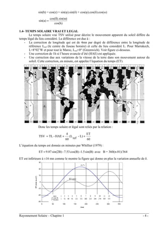 ________________________________________________________________________________
Rayonnement Solaire – Chapitre 1 - 4 -
sin(h) = cos(z) = sin(φ).sin(δ) + cos(φ).cos(δ).cos(ω)
cos(h)
)
sin(
).
cos(
sin(a)
ω
δ
=
1.4- TEMPS SOLAIRE VRAI ET LEGAL
Le temps solaire vrai TSV utilisé pour décrire le mouvement apparent du soleil diffère du
temps légal du lieu considéré. La différence est due à :
- La correction de longitude qui est de 4mn par degré de différence entre la longitude de
référence Lref (le centre du fuseau horaire) et celle du lieu considéré L. Pour Marrakech,
L=8°02’W et pour tout le Maroc, Lref=0° (Greenwich). Voir figure ci-dessous.
- Une correction de 1h si l’heure avancée d’été (HAE) est appliquée.
- Une correction due aux variations de la vitesse de la terre dans son mouvement autour du
soleil. Cette correction, en minute, est appelée l’équation du temps (ET).
Donc les temps solaire et légal sont reliés par la relation :
60
ET
L)
-
ref
(L
60
4
HAE
-
TL
TSV +
+
=
L’équation du temps est donnée en minutes par Whillier (1979) :
sin(B)
1.5
-
cos(B)
7.53
-
sin(2B)
9.87
ET = avec B = 360(n-81)/364
ET est inférieure à ±16 mn comme le montre la figure qui donne en plus la variation annuelle de δ.
 
