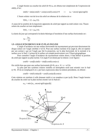 ________________________________________________________________________________
Rayonnement Solaire – Chapitre 1 - 5 -
L’angle horaire au coucher du soleil (h=0) ωo est obtenu tout simplement de l’expression de
sih(h), d’où :
sin(h) = sin(φ).sin(δ) + cos(φ).cos(δ).cos(ω)=0 → ωo = arcos(-tg(φ).tg(δ))
L’heure solaire vrai du lever du soleil est obtenue de la relation de ω :
TSVL = 12 - (ωo/15)
A cause de la symétrie de la trajectoire apparente du soleil par rapport au midi solaire vrai, l’heure
solaire du coucher est tout simplement :
TSVc = 12 + (ωo/15)
La durée du jour qui correspond à la durée théorique d’insolation d’une surface horizontale est :
15
ω
2
=
N
o
1.5- ANGLE D’INCIDENCE SUR UN PLAN INCLINE
L’angle d’incidence sur une surface horizontale du rayonnement qui provient directement du
disque solaire est l’angle zénithal z=π/2-h. Pour une surface inclinée d’un angle β, elle est repérée
par son azimut γ qui est l’angle que fait la projection, sur le plan horizontal, de la normale à la
surface avec le Sud. L’azimut de la surface est compté positivement vers l’Ouest géographique
Pour connaître l’angle d’incidence du rayonnement solaire direct, il faut définir la position
du soleil par rapport au plan incliné. Cet angle θ est donné par la relation (voir figure) :
cos(θ) = cos(β).sin(h) + sin(β).cos(h).cos(a-γ)
On vérifie bien que pour une surface horizontale (β=0), on a : θ = z = π/2-h.
La plus part des systèmes solaires installés en hémisphère nord sont orientés vers le Sud
(γ=0). D’où en remplaçant h et a par leurs expressions dans la relation précédente, on obtient :
cos(θ) = sin(δ).sin(φ-β) + cos(δ).cos(φ-β).cos(ω)
Cette relation est similaire à celle donnant sin(h) si on remplace φ par (φ-β). Donc l’angle horaire
du coucher du soleil sur le plan incliné orienté vers le Sud est :
ωo,i = min [ωo , arcos(-tg(δ).tg(φ-β)]
 