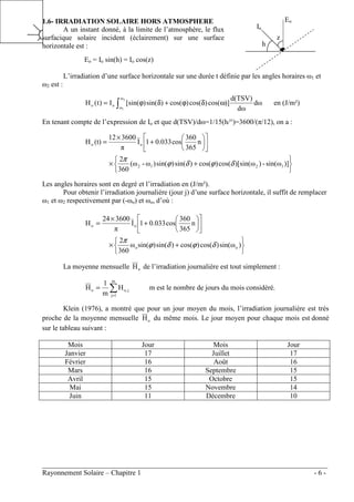 ________________________________________________________________________________
Rayonnement Solaire – Chapitre 1 - 6 -
1.6- IRRADIATION SOLAIRE HORS ATMOSPHERE
A un instant donné, à la limite de l’atmosphère, le flux
surfacique solaire incident (éclairement) sur une surface
horizontale est :
Eo = Io sin(h) = Io cos(z)
L’irradiation d’une surface horizontale sur une durée t définie par les angles horaires ω1 et
ω2 est :
∫ ω
δ
ϕ
+
δ
ϕ
=
2
1
ω
ω
o
o dω
dω
d(TSV)
)]
cos(
)
cos(
)
cos(
)
sin(
)
[sin(
I
)
t
(
H en (J/m²)
En tenant compte de l’expression de Io et que d(TSV)/dω=1/15(h/°)=3600/(π/12), on a :






+
×












+
×
=
)]
ω
sin(
-
)
ω
)[sin(
cos(
)
cos(
)
sin(
)
sin(
)
ω
-
ω
(
360
2
n
365
360
cos
0.033
1
I
π
3600
12
(t)
H
1
2
1
2
o
o
δ
ϕ
δ
ϕ
π
Les angles horaires sont en degré et l’irradiation en (J/m²).
Pour obtenir l’irradiation journalière (jour j) d’une surface horizontale, il suffit de remplacer
ω1 et ω2 respectivement par (-ωo) et ωo, d’où :






+
×












+
×
=
)
ω
sin(
)
cos(
)
cos(
)
sin(
)
sin(
ω
360
2
n
365
360
cos
0.033
1
I
π
3600
24
H
o
o
o
o
δ
ϕ
δ
ϕ
π
La moyenne mensuelle o
H de l’irradiation journalière est tout simplement :
∑
=
=
m
1
j
j
o,
o H
m
1
H m est le nombre de jours du mois considéré.
Klein (1976), a montré que pour un jour moyen du mois, l’irradiation journalière est très
proche de la moyenne mensuelle o
H du même mois. Le jour moyen pour chaque mois est donné
sur le tableau suivant :
Mois Jour Mois Jour
Janvier 17 Juillet 17
Février 16 Août 16
Mars 16 Septembre 15
Avril 15 Octobre 15
Mai 15 Novembre 14
Juin 11 Décembre 10
Io
Eo
h
z
 