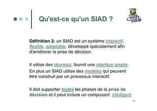 10
Qu'est-ce qu'un SIAD ?
Définition 2: un SIAD est un système interactif,
flexible, adaptable, développé spécialement afin
d'améliorer la prise de décision.
Il utilise des données, fournit une interface simple.
En plus un SIAD utilise des modèles qui peuvent
être construit par un processus interactif.
Il doit supporter toutes les phases de la prise de
décision et il peut inclure un composant intelligent.
 