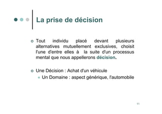 11
La prise de décision
 Tout individu placé devant plusieurs
alternatives mutuellement exclusives, choisit
l'une d'entre elles à la suite d'un processus
mental que nous appellerons décision.
 Une Décision : Achat d'un véhicule
 Un Domaine : aspect générique, l'automobile
 