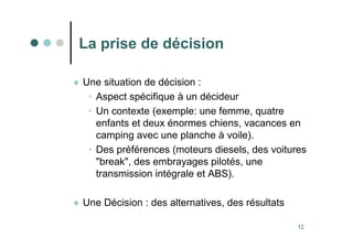 12
La prise de décision
 Une situation de décision :
• Aspect spécifique à un décideur
• Un contexte (exemple: une femme, quatre
enfants et deux énormes chiens, vacances en
camping avec une planche à voile).
• Des préférences (moteurs diesels, des voitures
break, des embrayages pilotés, une
transmission intégrale et ABS).
 Une Décision : des alternatives, des résultats
 