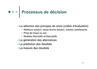 16
Processus de décision
●La sélection des principes de choix (critère d'évaluation)
• Meilleure solution, assez bonne solution, solution satisfaisante
• Prise de risque ou non
• Modèles Normatifs et Descriptifs
●La génération des alternatives
●La prédiction des résultats
●La mesure des résultats
 