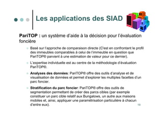 19
PariTOP : un système d’aide à la décision pour l’évaluation
foncière
 Basé sur l’approche de comparaison directe (C'est en confrontant le profil
des immeubles comparables à celui de l’immeuble en question que
PariTOP® parvient à une estimation de valeur pour ce dernier).
 L’expertise individuelle est au centre de la méthodologie d’évaluation
PariTOP®.
 Analyses des données: PariTOP® offre des outils d’analyse et de
visualisation de données et permet d’explorer les multiples facettes d’un
parc foncier.
 Stratification du parc foncier: PariTOP® offre des outils de
segmentation permettant de créer des parcs cibles (par exemple
constituer un parc cible relatif aux Bungalows, un autre aux maisons
mobiles et, ainsi, appliquer une paramétrisation particulière à chacun
d’entre eux).
Les applications des SIAD
 